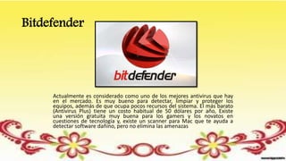 Bitdefender
Actualmente es considerado como uno de los mejores antivirus que hay
en el mercado. Es muy bueno para detectar, limpiar y proteger los
equipos, además de que ocupa pocos recursos del sistema. El más barato
(Antivirus Plus) tiene un costo habitual de 50 dólares por año, Existe
una versión gratuita muy buena para los gamers y los novatos en
cuestiones de tecnología y, existe un scanner para Mac que te ayuda a
detectar software dañino, pero no elimina las amenazas
 