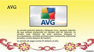 AVG
La versión gratuita detecta y bloquea virus, spyware además
de que provee protección en tiempo real en Internet. La
versión más robusta de este antivirus bloquea a
los estafadores, encripta archivos para mantenerlo realmente
privados y evita ataques de hackers.
La versión de pago cuesta 55 dólares al año.
 