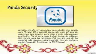 Panda Security
Actualmente ofrecen una cartera de productos muy amplia
para PC, Mac, iOS y Android además de tener software de
protección para servicios en la nube a costo relativamente
económico. Por si fuera poco, incluso tienen un software
tipo vacuna para las memorias USB que son una de las
maneras más populares para transmitir virus de equipo a
equipo. Su versión Premium es de $32.99 anual.
 