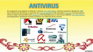 Son programas cuyo objetivo es detectar o eliminar virus informáticos. Nacieron durante la década de 1980.
Con el transcurso del tiempo, la aparición de sistemas operativos más avanzados e internet, ha hecho que los
antivirus hayan evolucionado hacia programas más avanzados que no sólo buscan detectar virus informáticos,
sino bloquearlos, desinfectar archivos y prevenir una infección de los mismos.
 