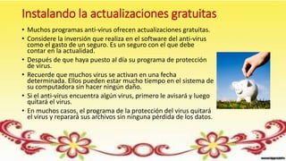 Instalando la actualizaciones gratuitas
• Muchos programas anti-virus ofrecen actualizaciones gratuitas.
• Considere la inversión que realiza en el software del anti-virus
como el gasto de un seguro. Es un seguro con el que debe
contar en la actualidad.
• Después de que haya puesto al día su programa de protección
de virus.
• Recuerde que muchos virus se activan en una fecha
determinada. Ellos pueden estar mucho tiempo en el sistema de
su computadora sin hacer ningún daño.
• Si el anti-virus encuentra algún virus, primero le avisará y luego
quitará el virus.
• En muchos casos, el programa de la protección del virus quitará
el virus y reparará sus archivos sin ninguna pérdida de los datos.
 