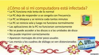 ¿Cómo sé si mi computadora está infectada?
• La PC funciona más lenta de lo normal
• La PC deja de responder o se congela con frecuencia
• La PC se bloquea y se reinicia cada tantos minutos
• La PC se reinicia sola y luego no funciona normalmente
• Las aplicaciones de la PC no funcionan correctamente
• No se puede acceder a los discos o a las unidades de disco
• No puede imprimir correctamente
• Aparecen mensajes de error poco usuales
• Los menús y los cuadros de diálogo se ven distorsionados
 