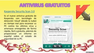 Es el nuevo antivirus gratuito de
Kaspersky con tecnología de
detección ‘cloud’ (desde la nube)
en tiempo real para escanear su
PC contra los últimos virus y
amenazas emergentes de forma
rápida, fácil y gratuita, además de
proporcionar un informe en
español sobre el estado de
seguridad de su PC.
Kaspersky Security Scan 3.0
 