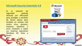 Microsoft Security Essentials 4.8
Es la solución de
seguridad gratuita
ofrecida por Microsoft
para proteger y combatir
de forma básica pero
también en tiempo real
contra virus, gusanos,
troyanos, spywares y
otros malwares a todos
sus sistemas operativos
Windows XP, Vista y
Seven.
 