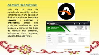 Ad-Aware Free Antivirus+
Más de 10 años de
experiencia en código dañino
combinados en una aplicación
dinámica Ad-Aware Free anti-
spyware + antivirus +
antirootkits, ofrece una
poderosa combinación que
bloquea y remueve los tipos
de malware más extremos,
incluyendo: virus, spyware,
adware, troyanos y más.
 