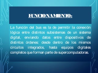 F
UNCIONAM NT
IE O:
La función del bus es la de permitir la conexión
lógica entre distintos subsistemas de un sistema
digital, enviando datos entre dispositivos de
distintos órdenes: desde dentro de los mismos
circuitos integrados, hasta equipos digitales
completos que forman parte de supercomputadoras.

 