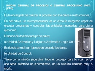 UNIDAD CENTRAL DE PROCESOS O CENTRAL PROCESSING UNIT:
(CPU)

Es la encargada de realizar el proceso con los datos e instrucciones.
En definitiva, un microprocesador es un circuito integrado capaz de
ejecutar programas y controlar las unidades necesarias, para dicha
ejecución.
Dispone de dos bloques principales:
a) Unidad Aritmética y Lógica o Arithmetic Logic Unit: (ALU)
Es donde se realizan las operaciones de los datos.
b) Unidad de Control:
Tiene como misión supervisar todo el proceso, para lo cual recibe
una señal eléctrica de sincronismo, de un circuito llamado reloj o
clock.

 