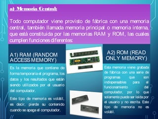 a) Memoria Central:
Todo computador viene provisto de fábrica con una memoria
central, también llamada memoria principal o memoria interna,
que está constituida por las memorias RAM y ROM, las cuales
cumplen funciones diferentes:
A1) RAM (RANDOM
ACCESS MEMORY)
Es la memoria que contiene de
forma temporaria el programa, los
datos y los resultados que están
siendo utilizados por el usuario
del computador.
Este tipo de memoria es volátil,
es decir, pierde su contenido
cuando se apaga el computador.

A2) ROM (READ
ONLY MEMORY)
Esta memoria viene grabada
de fábrica con una serie de
programas
que
son
indispensables
para
el
funcionamiento
del
computador, por lo que
solamente puede ser leída por
el usuario y no escrita. Este
tipo de memoria no es
volátil.

 