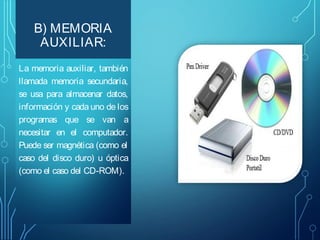 B) MEMORIA
AUXILIAR:
La memoria auxiliar, también
llamada memoria secundaria,
se usa para almacenar datos,
información y cada uno de los
programas que se van a
necesitar en el computador.
Puede ser magnética (como el
caso del disco duro) u óptica
(como el caso del CD-ROM).

 