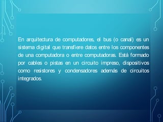 En arquitectura de computadores, el bus (o canal) es un
sistema digital que transfiere datos entre los componentes
de una computadora o entre computadoras. Está formado
por cables o pistas en un circuito impreso, dispositivos
como resistores y condensadores además de circuitos
integrados.

 