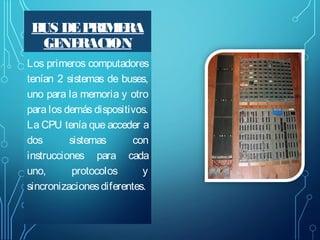 B DE P
US
RIM RA
E
GE RACION
NE
Los primeros computadores
tenían 2 sistemas de buses,
uno para la memoria y otro
para los demás dispositivos.
La CPU tenía que acceder a
dos
sistemas
con
instrucciones para cada
uno,
protocolos
y
sincronizaciones diferentes.

 