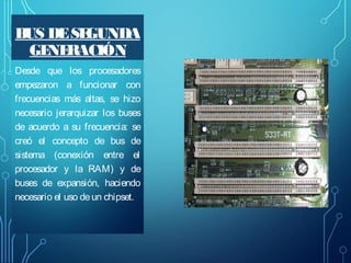 B DE SE
US
GUNDA
GE RACIÓN
NE
Desde que los procesadores
empezaron a funcionar con
frecuencias más altas, se hizo
necesario jerarquizar los buses
de acuerdo a su frecuencia: se
creó el concepto de bus de
sistema (conexión entre el
procesador y la RAM) y de
buses de expansión, haciendo
necesario el uso de un chipset.

 