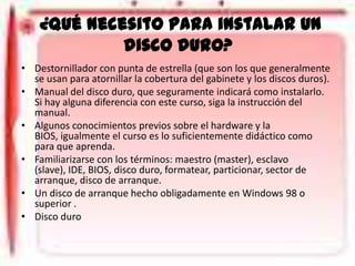¿Qué necesito para instalar un
disco duro?
• Destornillador con punta de estrella (que son los que generalmente
se usan para atornillar la cobertura del gabinete y los discos duros).
• Manual del disco duro, que seguramente indicará como instalarlo.
Si hay alguna diferencia con este curso, siga la instrucción del
manual.
• Algunos conocimientos previos sobre el hardware y la
BIOS, igualmente el curso es lo suficientemente didáctico como
para que aprenda.
• Familiarizarse con los términos: maestro (master), esclavo
(slave), IDE, BIOS, disco duro, formatear, particionar, sector de
arranque, disco de arranque.
• Un disco de arranque hecho obligadamente en Windows 98 o
superior .
• Disco duro

 