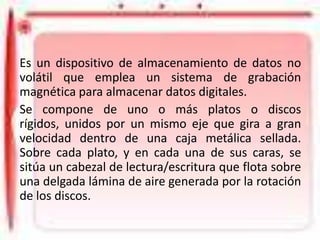 DISCO DURO
Es un dispositivo de almacenamiento de datos no
volátil que emplea un sistema de grabación
magnética para almacenar datos digitales.
Se compone de uno o más platos o discos
rígidos, unidos por un mismo eje que gira a gran
velocidad dentro de una caja metálica sellada.
Sobre cada plato, y en cada una de sus caras, se
sitúa un cabezal de lectura/escritura que flota sobre
una delgada lámina de aire generada por la rotación
de los discos.

 