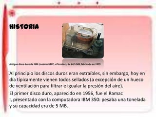 DISCO DURO
HISTORIA

Antiguo disco duro de IBM (modelo 62PC, «Piccolo»), de 64,5 MB, fabricado en 1979

Al principio los discos duros eran extraíbles, sin embargo, hoy en
día típicamente vienen todos sellados (a excepción de un hueco
de ventilación para filtrar e igualar la presión del aire).
El primer disco duro, aparecido en 1956, fue el Ramac
I, presentado con la computadora IBM 350: pesaba una tonelada
y su capacidad era de 5 MB.

 