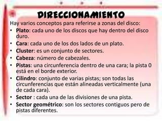 DIRECCIONAMIENTO
Hay varios conceptos para referirse a zonas del disco:
• Plato: cada uno de los discos que hay dentro del disco
duro.
• Cara: cada uno de los dos lados de un plato.
• Cluster: es un conjunto de sectores.
• Cabeza: número de cabezales.
• Pistas: una circunferencia dentro de una cara; la pista 0
está en el borde exterior.
• Cilindro: conjunto de varias pistas; son todas las
circunferencias que están alineadas verticalmente (una
de cada cara).
• Sector : cada una de las divisiones de una pista.
• Sector geométrico: son los sectores contiguos pero de
pistas diferentes.

 