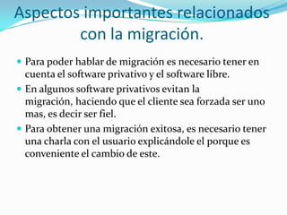 Aspectos importantes relacionados con la migración.Para poder hablar de migración es necesario tener en cuenta el software privativo y el software libre.En algunos software privativos evitan la migración, haciendo que el cliente sea forzada ser uno mas, es decir ser fiel.Para obtener una migración exitosa, es necesario tener una charla con el usuario explicándole el porque es conveniente el cambio de este.