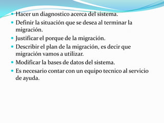 Hacer un diagnostico acerca del sistema.Definir la situación que se desea al terminar la migración.Justificar el porque de la migración.Describir el plan de la migración, es decir que migración vamos a utilizar.Modificar la bases de datos del sistema.Es necesario contar con un equipo tecnico al servicio de ayuda.