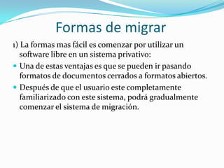 Formas de migrar1) La formas mas fácil es comenzar por utilizar un software libre en un sistema privativo:Una de estas ventajas es que se pueden ir pasando formatos de documentos cerrados a formatos abiertos.Después de que el usuario este completamente familiarizado con este sistema, podrá gradualmente comenzar el sistema de migración.