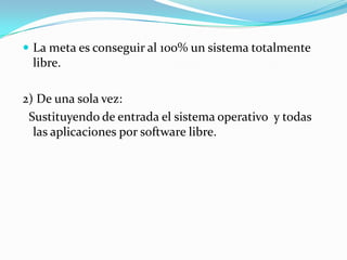 La meta es conseguir al 100% un sistema totalmente libre.2) De una sola vez:  Sustituyendo de entrada el sistema operativo  y todas las aplicaciones por software libre. 