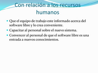 Con relación a los recursos humanosQue el equipo de trabajo este informado acerca del software libre y lo crea conveniente.Capacitar al personal sobre el nuevo sistema.Convencer al personal de que el software libre es una entrada a nuevos conocimientos.