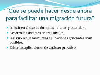 Que se puede hacer desde ahora para facilitar una migración futura? Insistir en el uso de formatos abiertos y estándar .Desarrollar sistemas en tres niveles.Insistir en que las nuevas aplicaciones generadas sean posibles.Evitar las aplicaciones de carácter privativo.