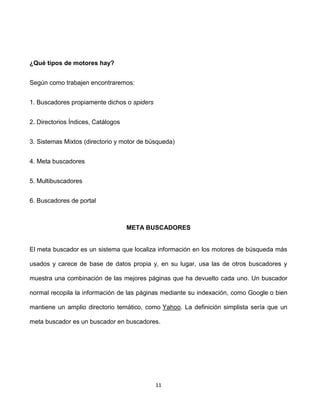 ¿Qué tipos de motores hay?


Según como trabajen encontraremos:


1. Buscadores propiamente dichos o spiders


2. Directorios Índices, Catálogos


3. Sistemas Mixtos (directorio y motor de búsqueda)


4. Meta buscadores


5. Multibuscadores


6. Buscadores de portal



                                    META BUSCADORES


El meta buscador es un sistema que localiza información en los motores de búsqueda más

usados y carece de base de datos propia y, en su lugar, usa las de otros buscadores y

muestra una combinación de las mejores páginas que ha devuelto cada uno. Un buscador

normal recopila la información de las páginas mediante su indexación, como Google o bien

mantiene un amplio directorio temático, como Yahoo. La definición simplista sería que un

meta buscador es un buscador en buscadores.




                                             11
 