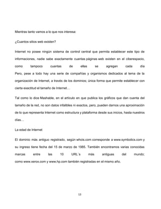 Mientras tanto vamos a lo que nos interesa:


¿Cuantos sitios web existen?


Internet no posee ningún sistema de control central que permita establecer este tipo de

informaciones, nadie sabe exactamente cuantas páginas web existen en el ciberespacio,

como       tampoco       cuantas      de          ellas         se     agregan     cada      día

Pero, pese a todo hay una serie de compañías y organismos dedicados al tema de la

organización de Internet, a través de los dominios; única forma que permite establecer con

cierta exactitud el tamaño de Internet…


Tal como lo dice Mashable, en el artículo en que publica los gráficos que dan cuenta del

tamaño de la red, no son datos infalibles ni exactos, pero, pueden darnos una aproximación

de lo que representa Internet como estructura y plataforma desde sus inicios, hasta nuestros

días…


La edad de Internet


El dominio más antiguo registrado, según whois.com corresponde a www.symbolics.com y

su ingreso tiene fecha del 15 de marzo de 1985. También encontramos varias conocidas

marcas      entre      las      10        URL´s           más        antiguas    del      mundo;

como www.xerox.com y www.hp.com también registradas en el mismo año.




                                              13
 