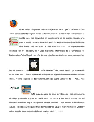 Así es Firefox OS [Vídeo] El sistema operativo 100% Open Source que cocina

Mozilla está suscitando un gran interés en la comunidad. La curiosidad crece además en la

            medida que... más Conviértete en un profesional de las terapias naturales ¿Te

            gusta el mundo de las terapias naturales? Conviértete en profesional de Naturo-

            patía desde solo 50 euros al mes más                      Un superordenador

construido con 64 Raspberry Pi y Lego Ingenieros informáticos de la Universidad de

Southampton (Reino Unido) y un niño de seis años han construido un superordenador low




cost. La máquina,... más              La fachada del Yerba Buena Center, ¿la pista defini-

tiva de cómo será...Quedan apenas dos días para que Apple desvele cómo será su próximo

iPhone. Y como no podía ser de otra forma, el Yerba Buena Center for the       Arts,... más




                           AMD lanza su gama de micro servidores de      bajo consumo La

tecnología presentada soporta un mayor ancho de banda y usa menos energía que los

productos anteriores, según ha explicado Andrew Feldman,... más Técnico e Instalador de

Nuevas Tecnologías Consigue el título de Instalador de Equipos Microinformáticos y redes y

podrás acceder a una exclusiva bolsa de empleo más
                                            15
 