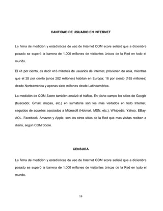 CANTIDAD DE USUARIO EN INTERNET



La firma de medición y estadísticas de uso de Internet COM score señaló que a diciembre

pasado se superó la barrera de 1.000 millones de visitantes únicos de la Red en todo el

mundo.


El 41 por ciento, es decir 416 millones de usuarios de Internet, provienen de Asia, mientras

que el 28 por ciento (unos 282 millones) habitan en Europa; 18 por ciento (185 millones)

desde Norteamérica y apenas siete millones desde Latinoamérica.


La medición de COM Score también analizó el tráfico. En dicho campo los sitios de Google

(buscador, Gmail, mapas, etc.) en sumatoria son los más visitados en todo Internet,

seguidos de aquellos asociados a Microsoft (Hotmail, MSN, etc.). Wikipedia, Yahoo, EBay,

AOL, Facebook, Amazon y Apple, son los otros sitios de la Red que mas visitas reciben a

diario, según COM Score.




                                        CENSURA


La firma de medición y estadísticas de uso de Internet COM score señaló que a diciembre

pasado se superó la barrera de 1.000 millones de visitantes únicos de la Red en todo el

mundo.




                                            16
 