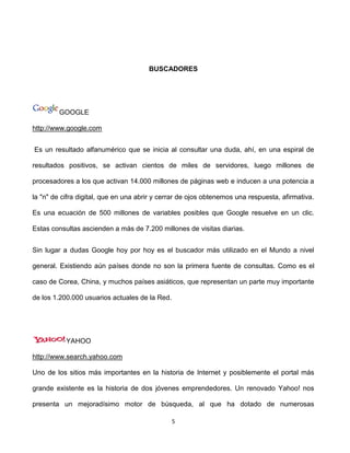 BUSCADORES




         GOOGLE

http://www.google.com


Es un resultado alfanumérico que se inicia al consultar una duda, ahí, en una espiral de

resultados positivos, se activan cientos de miles de servidores, luego millones de

procesadores a los que activan 14.000 millones de páginas web e inducen a una potencia a

la "n" de cifra digital, que en una abrir y cerrar de ojos obtenemos una respuesta, afirmativa.

Es una ecuación de 500 millones de variables posibles que Google resuelve en un clic.

Estas consultas ascienden a más de 7.200 millones de visitas diarias.


Sin lugar a dudas Google hoy por hoy es el buscador más utilizado en el Mundo a nivel

general. Existiendo aún países donde no son la primera fuente de consultas. Como es el

caso de Corea, China, y muchos países asiáticos, que representan un parte muy importante

de los 1.200.000 usuarios actuales de la Red.




           YAHOO

http://www.search.yahoo.com

Uno de los sitios más importantes en la historia de Internet y posiblemente el portal más

grande existente es la historia de dos jóvenes emprendedores. Un renovado Yahoo! nos

presenta un mejoradísimo motor de búsqueda, al que ha dotado de numerosas

                                                5
 
