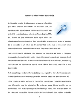ÍNDICES O DIRECTORIOS TEMÁTICOS



Un Buscador o motor de búsqueda es un sistema informático

que indexa archivos almacenados en servidores web. Un

ejemplo son los buscadores de Internet (algunos buscan sólo

en la Web pero otros buscan además en News, Gopher, FTP,

etc.) cuando se pide información sobre algún tema. Las

búsquedas se hacen con palabras clave o con árboles jerárquicos por temas; el resultado

de la búsqueda es un listado de direcciones Web en los que se mencionan temas

relacionados con las palabras clave buscadas. Se pueden clasificar en dos:


Directorios o índices temáticos: Son sistemas de búsqueda por temas o categorías

jerarquizados (aunque también suelen incluir sistemas de búsqueda por palabras clave).

Se trata de bases de datos de direcciones Web elaboradas "manualmente", es decir, hay

personas que se encargan de asignar cada página web a una categoría o tema

determinado.


Motores de búsqueda: Son sistemas de búsqueda por palabras clave. Son bases de datos

que incorporan automáticamente páginas web mediante "robots" de búsqueda en la red.


Como operan en forma automática, los motores de búsqueda contienen generalmente

más información que los directorios. Sin embargo, estos últimos también han de

construirse a partir de búsquedas (no automatizadas) o bien a partir de avisos dados por

los creadores de páginas (lo cual puede ser muy limitativo). Los buenos directorios

                                           9
 