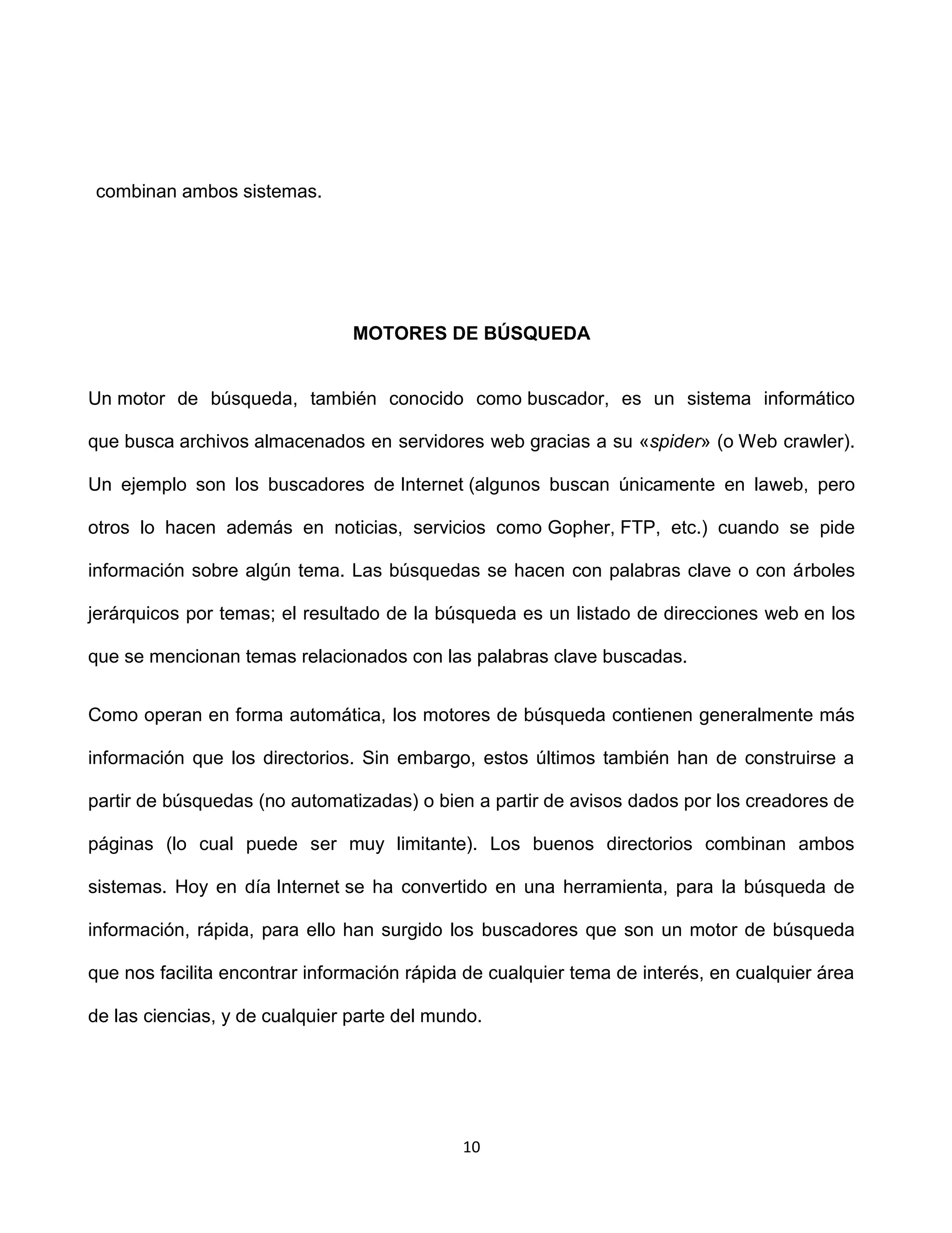 combinan ambos sistemas.




                                MOTORES DE BÚSQUEDA


Un motor de búsqueda, también conocido como buscador, es un sistema informático

que busca archivos almacenados en servidores web gracias a su «spider» (o Web crawler).

Un ejemplo son los buscadores de Internet (algunos buscan únicamente en laweb, pero

otros lo hacen además en noticias, servicios como Gopher, FTP, etc.) cuando se pide

información sobre algún tema. Las búsquedas se hacen con palabras clave o con árboles

jerárquicos por temas; el resultado de la búsqueda es un listado de direcciones web en los

que se mencionan temas relacionados con las palabras clave buscadas.


Como operan en forma automática, los motores de búsqueda contienen generalmente más

información que los directorios. Sin embargo, estos últimos también han de construirse a

partir de búsquedas (no automatizadas) o bien a partir de avisos dados por los creadores de

páginas (lo cual puede ser muy limitante). Los buenos directorios combinan ambos

sistemas. Hoy en día Internet se ha convertido en una herramienta, para la búsqueda de

información, rápida, para ello han surgido los buscadores que son un motor de búsqueda

que nos facilita encontrar información rápida de cualquier tema de interés, en cualquier área

de las ciencias, y de cualquier parte del mundo.




                                             10
 