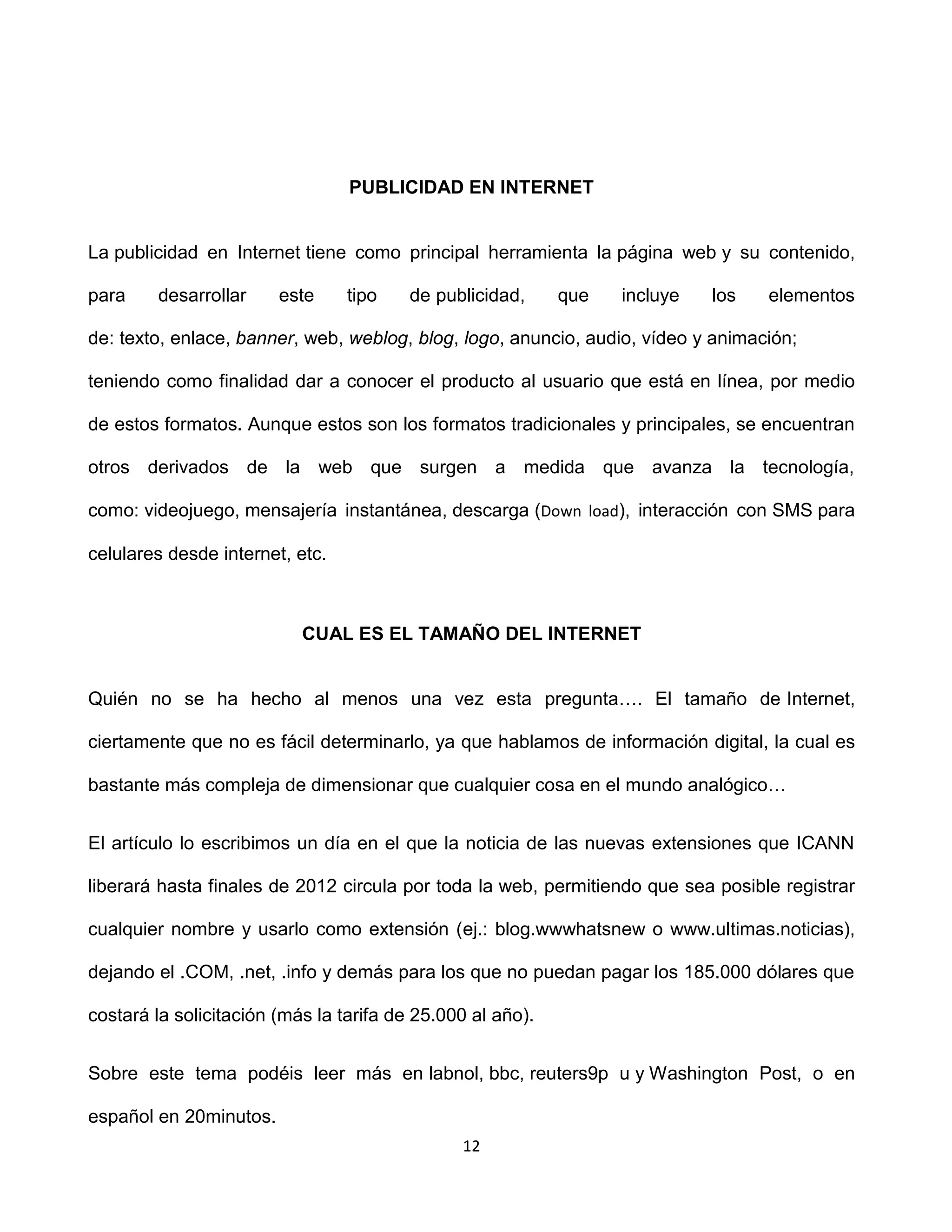 PUBLICIDAD EN INTERNET


La publicidad en Internet tiene como principal herramienta la página web y su contenido,

para    desarrollar     este     tipo    de publicidad,     que   incluye   los   elementos

de: texto, enlace, banner, web, weblog, blog, logo, anuncio, audio, vídeo y animación;

teniendo como finalidad dar a conocer el producto al usuario que está en línea, por medio

de estos formatos. Aunque estos son los formatos tradicionales y principales, se encuentran

otros derivados de la web que surgen a medida que avanza la tecnología,

como: videojuego, mensajería instantánea, descarga (Down load), interacción con SMS para

celulares desde internet, etc.



                           CUAL ES EL TAMAÑO DEL INTERNET


Quién no se ha hecho al menos una vez esta pregunta…. El tamaño de Internet,

ciertamente que no es fácil determinarlo, ya que hablamos de información digital, la cual es

bastante más compleja de dimensionar que cualquier cosa en el mundo analógico…


El artículo lo escribimos un día en el que la noticia de las nuevas extensiones que ICANN

liberará hasta finales de 2012 circula por toda la web, permitiendo que sea posible registrar

cualquier nombre y usarlo como extensión (ej.: blog.wwwhatsnew o www.ultimas.noticias),

dejando el .COM, .net, .info y demás para los que no puedan pagar los 185.000 dólares que

costará la solicitación (más la tarifa de 25.000 al año).


Sobre este tema podéis leer más en labnol, bbc, reuters9p u y Washington Post, o en

español en 20minutos.
                                               12
 