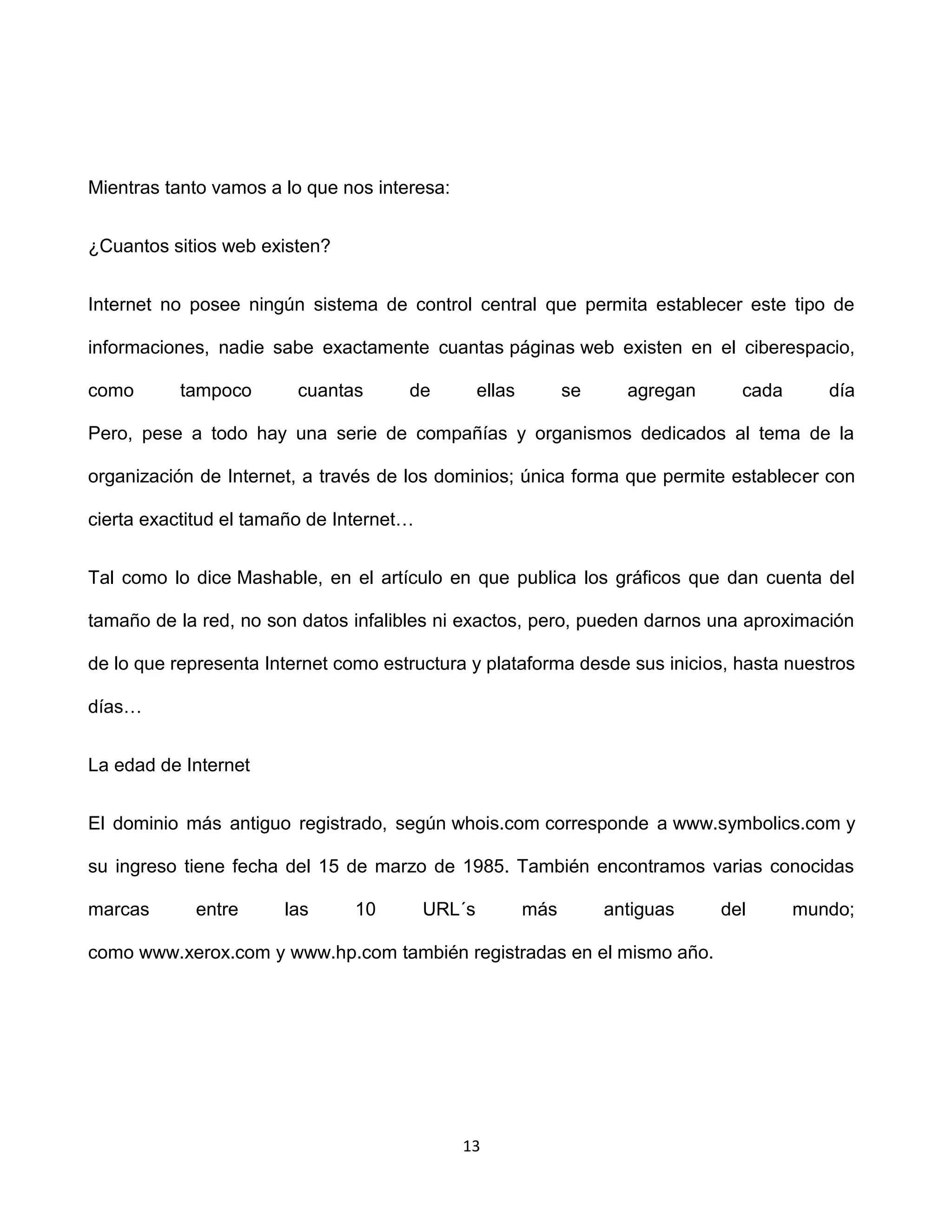 Mientras tanto vamos a lo que nos interesa:


¿Cuantos sitios web existen?


Internet no posee ningún sistema de control central que permita establecer este tipo de

informaciones, nadie sabe exactamente cuantas páginas web existen en el ciberespacio,

como       tampoco       cuantas      de          ellas         se     agregan     cada      día

Pero, pese a todo hay una serie de compañías y organismos dedicados al tema de la

organización de Internet, a través de los dominios; única forma que permite establecer con

cierta exactitud el tamaño de Internet…


Tal como lo dice Mashable, en el artículo en que publica los gráficos que dan cuenta del

tamaño de la red, no son datos infalibles ni exactos, pero, pueden darnos una aproximación

de lo que representa Internet como estructura y plataforma desde sus inicios, hasta nuestros

días…


La edad de Internet


El dominio más antiguo registrado, según whois.com corresponde a www.symbolics.com y

su ingreso tiene fecha del 15 de marzo de 1985. También encontramos varias conocidas

marcas      entre      las      10        URL´s           más        antiguas    del      mundo;

como www.xerox.com y www.hp.com también registradas en el mismo año.




                                              13
 