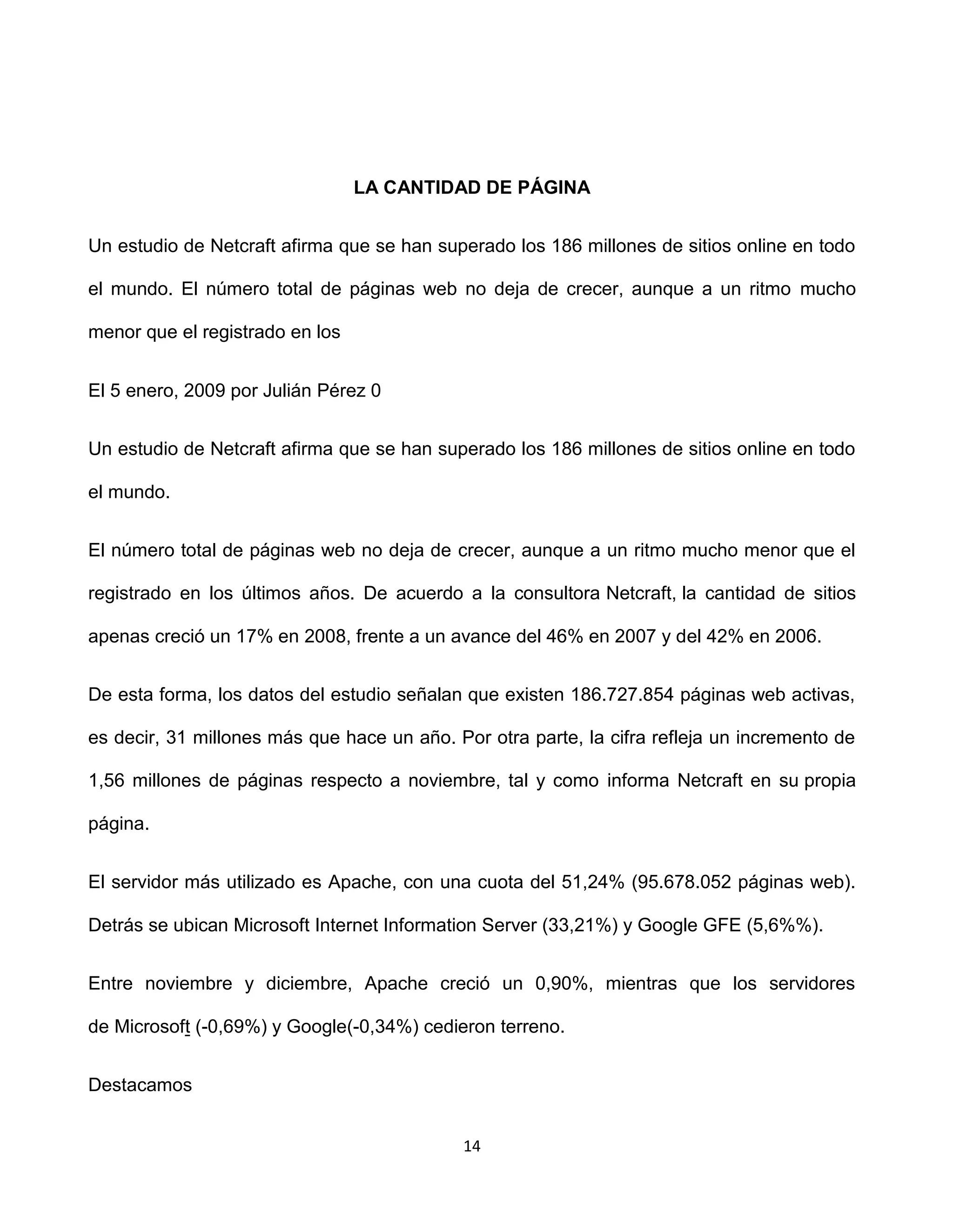 LA CANTIDAD DE PÁGINA


Un estudio de Netcraft afirma que se han superado los 186 millones de sitios online en todo

el mundo. El número total de páginas web no deja de crecer, aunque a un ritmo mucho

menor que el registrado en los


El 5 enero, 2009 por Julián Pérez 0


Un estudio de Netcraft afirma que se han superado los 186 millones de sitios online en todo

el mundo.


El número total de páginas web no deja de crecer, aunque a un ritmo mucho menor que el

registrado en los últimos años. De acuerdo a la consultora Netcraft, la cantidad de sitios

apenas creció un 17% en 2008, frente a un avance del 46% en 2007 y del 42% en 2006.


De esta forma, los datos del estudio señalan que existen 186.727.854 páginas web activas,

es decir, 31 millones más que hace un año. Por otra parte, la cifra refleja un incremento de

1,56 millones de páginas respecto a noviembre, tal y como informa Netcraft en su propia

página.


El servidor más utilizado es Apache, con una cuota del 51,24% (95.678.052 páginas web).

Detrás se ubican Microsoft Internet Information Server (33,21%) y Google GFE (5,6%%).


Entre noviembre y diciembre, Apache creció un 0,90%, mientras que los servidores

de Microsoft (-0,69%) y Google(-0,34%) cedieron terreno.


Destacamos


                                             14
 