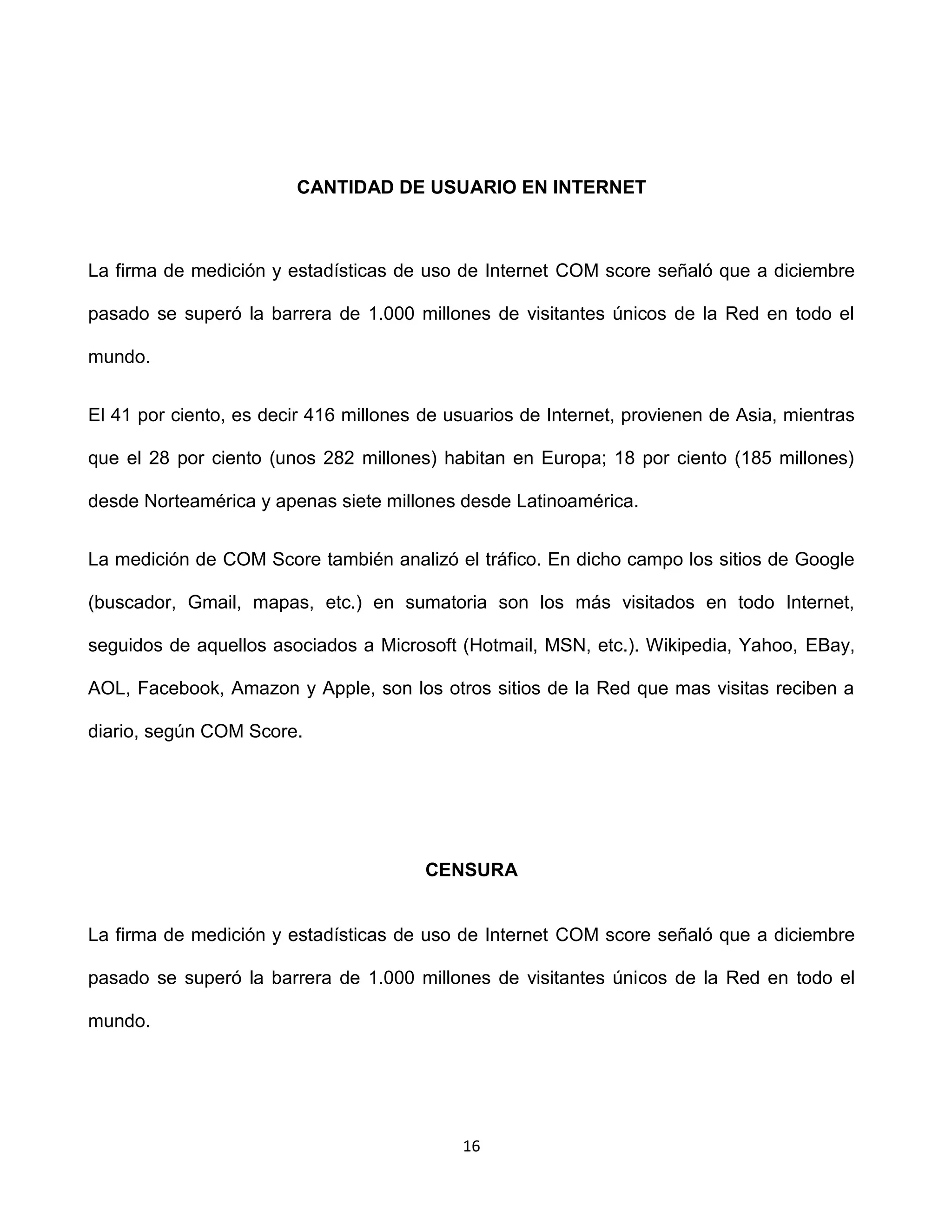 CANTIDAD DE USUARIO EN INTERNET



La firma de medición y estadísticas de uso de Internet COM score señaló que a diciembre

pasado se superó la barrera de 1.000 millones de visitantes únicos de la Red en todo el

mundo.


El 41 por ciento, es decir 416 millones de usuarios de Internet, provienen de Asia, mientras

que el 28 por ciento (unos 282 millones) habitan en Europa; 18 por ciento (185 millones)

desde Norteamérica y apenas siete millones desde Latinoamérica.


La medición de COM Score también analizó el tráfico. En dicho campo los sitios de Google

(buscador, Gmail, mapas, etc.) en sumatoria son los más visitados en todo Internet,

seguidos de aquellos asociados a Microsoft (Hotmail, MSN, etc.). Wikipedia, Yahoo, EBay,

AOL, Facebook, Amazon y Apple, son los otros sitios de la Red que mas visitas reciben a

diario, según COM Score.




                                        CENSURA


La firma de medición y estadísticas de uso de Internet COM score señaló que a diciembre

pasado se superó la barrera de 1.000 millones de visitantes únicos de la Red en todo el

mundo.




                                            16
 