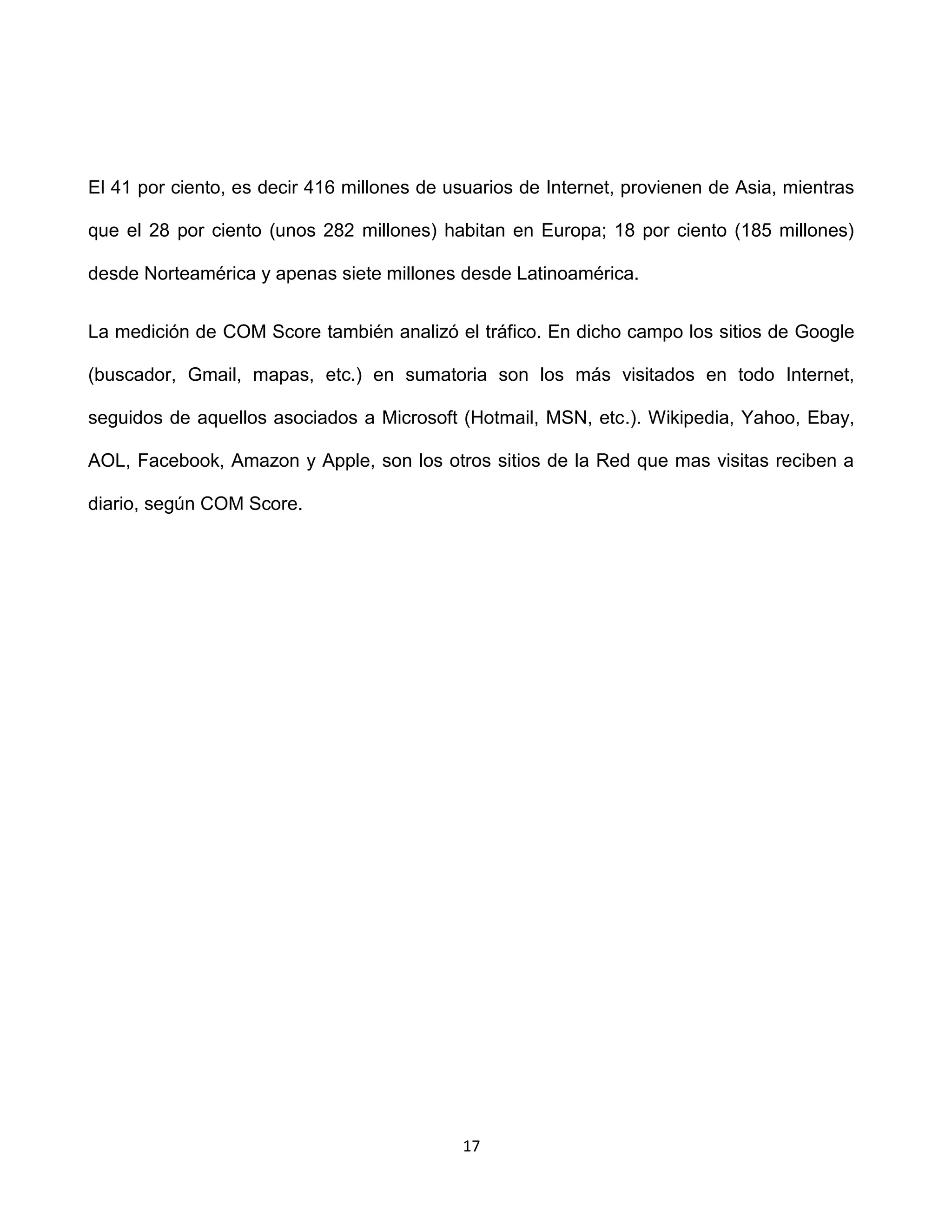 El 41 por ciento, es decir 416 millones de usuarios de Internet, provienen de Asia, mientras

que el 28 por ciento (unos 282 millones) habitan en Europa; 18 por ciento (185 millones)

desde Norteamérica y apenas siete millones desde Latinoamérica.


La medición de COM Score también analizó el tráfico. En dicho campo los sitios de Google

(buscador, Gmail, mapas, etc.) en sumatoria son los más visitados en todo Internet,

seguidos de aquellos asociados a Microsoft (Hotmail, MSN, etc.). Wikipedia, Yahoo, Ebay,

AOL, Facebook, Amazon y Apple, son los otros sitios de la Red que mas visitas reciben a

diario, según COM Score.




                                            17
 