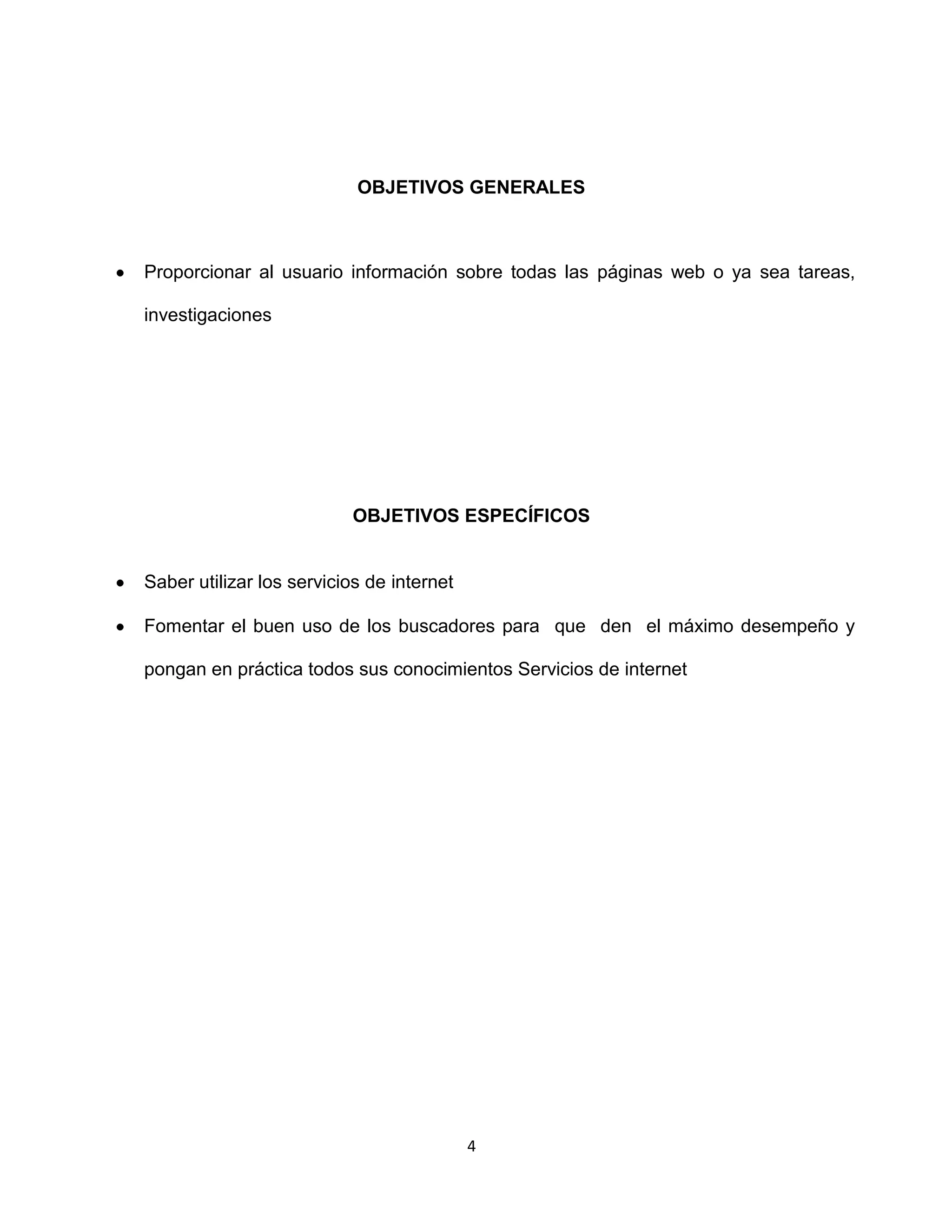 OBJETIVOS GENERALES



Proporcionar al usuario información sobre todas las páginas web o ya sea tareas,

investigaciones




                          OBJETIVOS ESPECÍFICOS


Saber utilizar los servicios de internet

Fomentar el buen uso de los buscadores para que den el máximo desempeño y

pongan en práctica todos sus conocimientos Servicios de internet




                                           4
 
