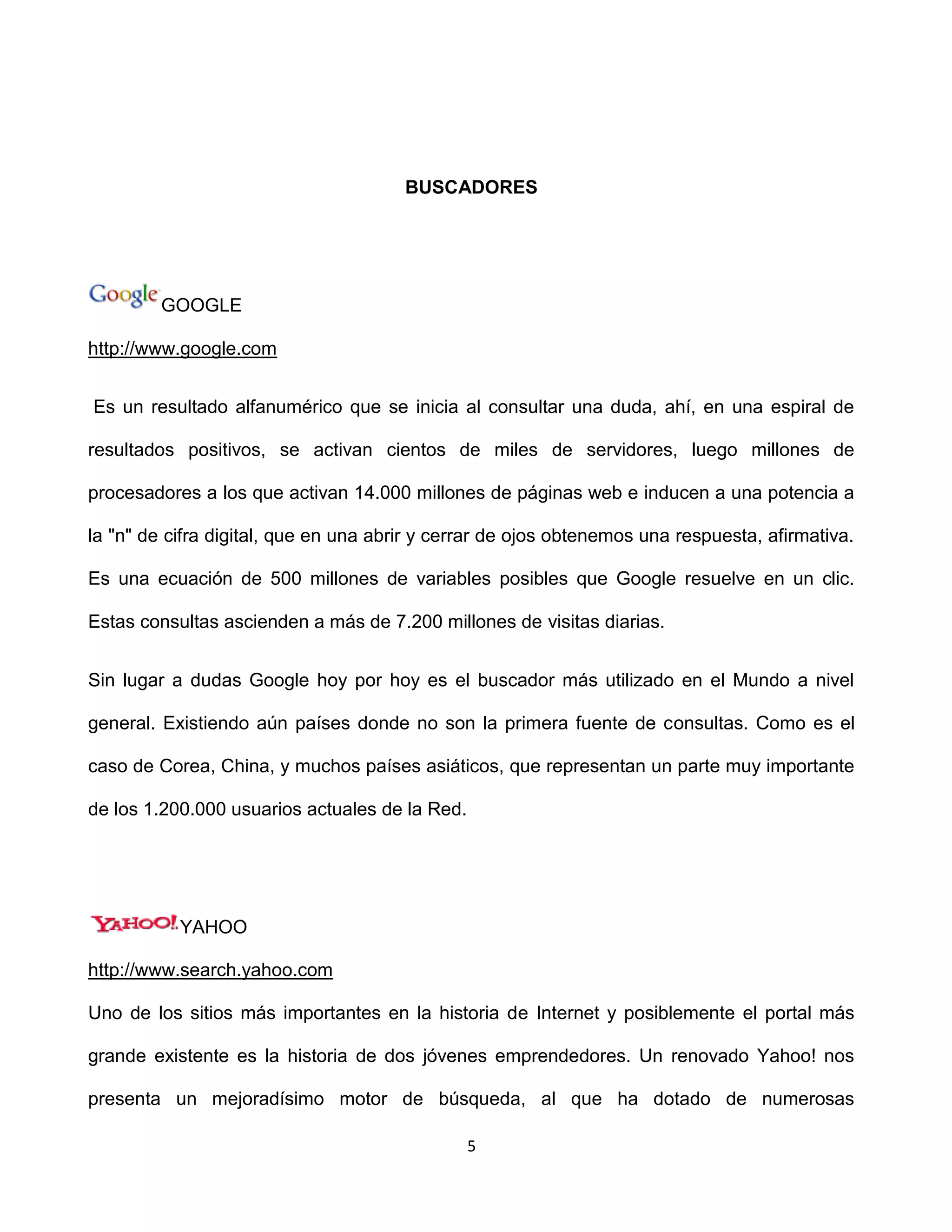 BUSCADORES




         GOOGLE

http://www.google.com


Es un resultado alfanumérico que se inicia al consultar una duda, ahí, en una espiral de

resultados positivos, se activan cientos de miles de servidores, luego millones de

procesadores a los que activan 14.000 millones de páginas web e inducen a una potencia a

la "n" de cifra digital, que en una abrir y cerrar de ojos obtenemos una respuesta, afirmativa.

Es una ecuación de 500 millones de variables posibles que Google resuelve en un clic.

Estas consultas ascienden a más de 7.200 millones de visitas diarias.


Sin lugar a dudas Google hoy por hoy es el buscador más utilizado en el Mundo a nivel

general. Existiendo aún países donde no son la primera fuente de consultas. Como es el

caso de Corea, China, y muchos países asiáticos, que representan un parte muy importante

de los 1.200.000 usuarios actuales de la Red.




           YAHOO

http://www.search.yahoo.com

Uno de los sitios más importantes en la historia de Internet y posiblemente el portal más

grande existente es la historia de dos jóvenes emprendedores. Un renovado Yahoo! nos

presenta un mejoradísimo motor de búsqueda, al que ha dotado de numerosas

                                                5
 