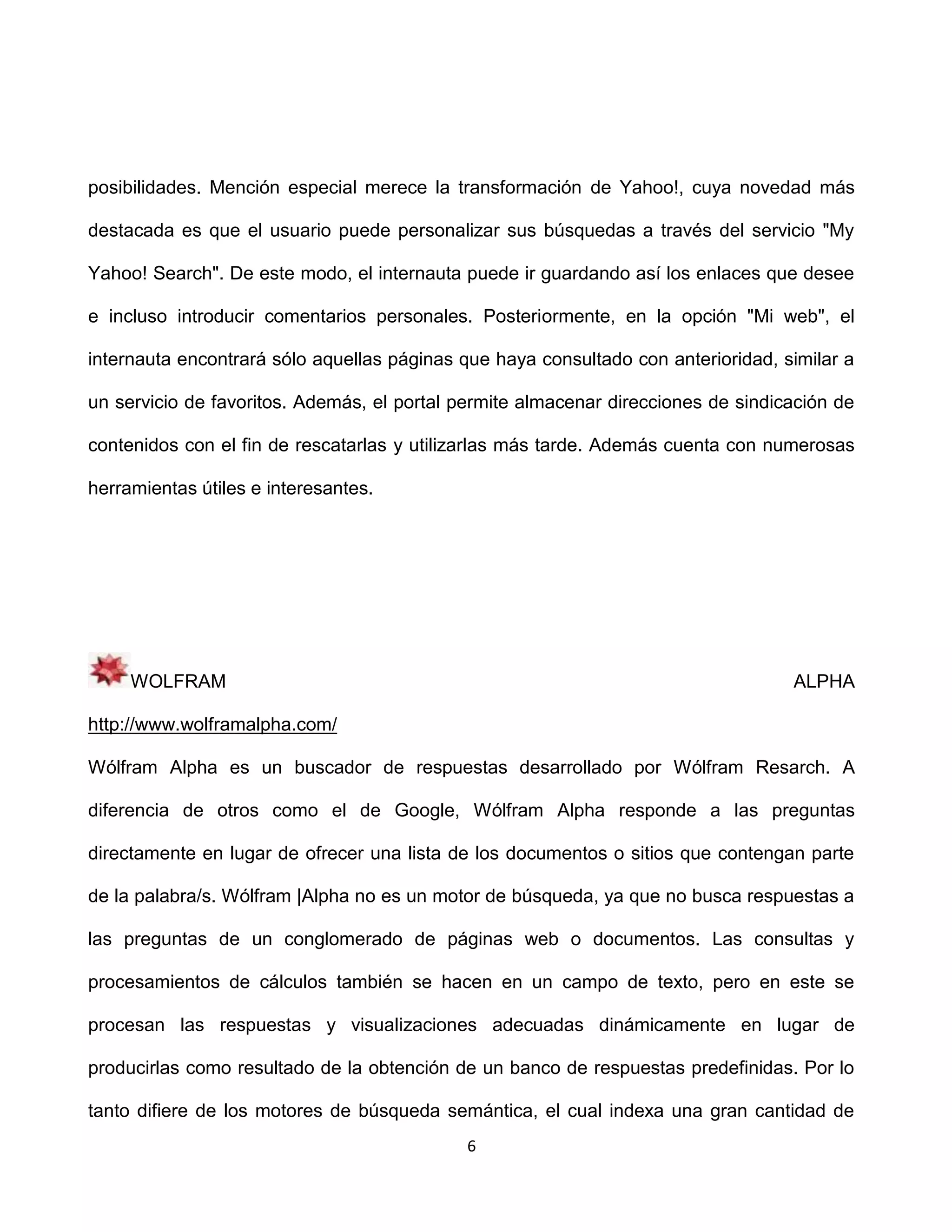posibilidades. Mención especial merece la transformación de Yahoo!, cuya novedad más

destacada es que el usuario puede personalizar sus búsquedas a través del servicio "My

Yahoo! Search". De este modo, el internauta puede ir guardando así los enlaces que desee

e incluso introducir comentarios personales. Posteriormente, en la opción "Mi web", el

internauta encontrará sólo aquellas páginas que haya consultado con anterioridad, similar a

un servicio de favoritos. Además, el portal permite almacenar direcciones de sindicación de

contenidos con el fin de rescatarlas y utilizarlas más tarde. Además cuenta con numerosas

herramientas útiles e interesantes.




     WOLFRAM                                                                       ALPHA

http://www.wolframalpha.com/

Wólfram Alpha es un buscador de respuestas desarrollado por Wólfram Resarch. A

diferencia de otros como el de Google, Wólfram Alpha responde a las preguntas

directamente en lugar de ofrecer una lista de los documentos o sitios que contengan parte

de la palabra/s. Wólfram |Alpha no es un motor de búsqueda, ya que no busca respuestas a

las preguntas de un conglomerado de páginas web o documentos. Las consultas y

procesamientos de cálculos también se hacen en un campo de texto, pero en este se

procesan las respuestas y visualizaciones adecuadas dinámicamente en lugar de

producirlas como resultado de la obtención de un banco de respuestas predefinidas. Por lo

tanto difiere de los motores de búsqueda semántica, el cual indexa una gran cantidad de
                                             6
 