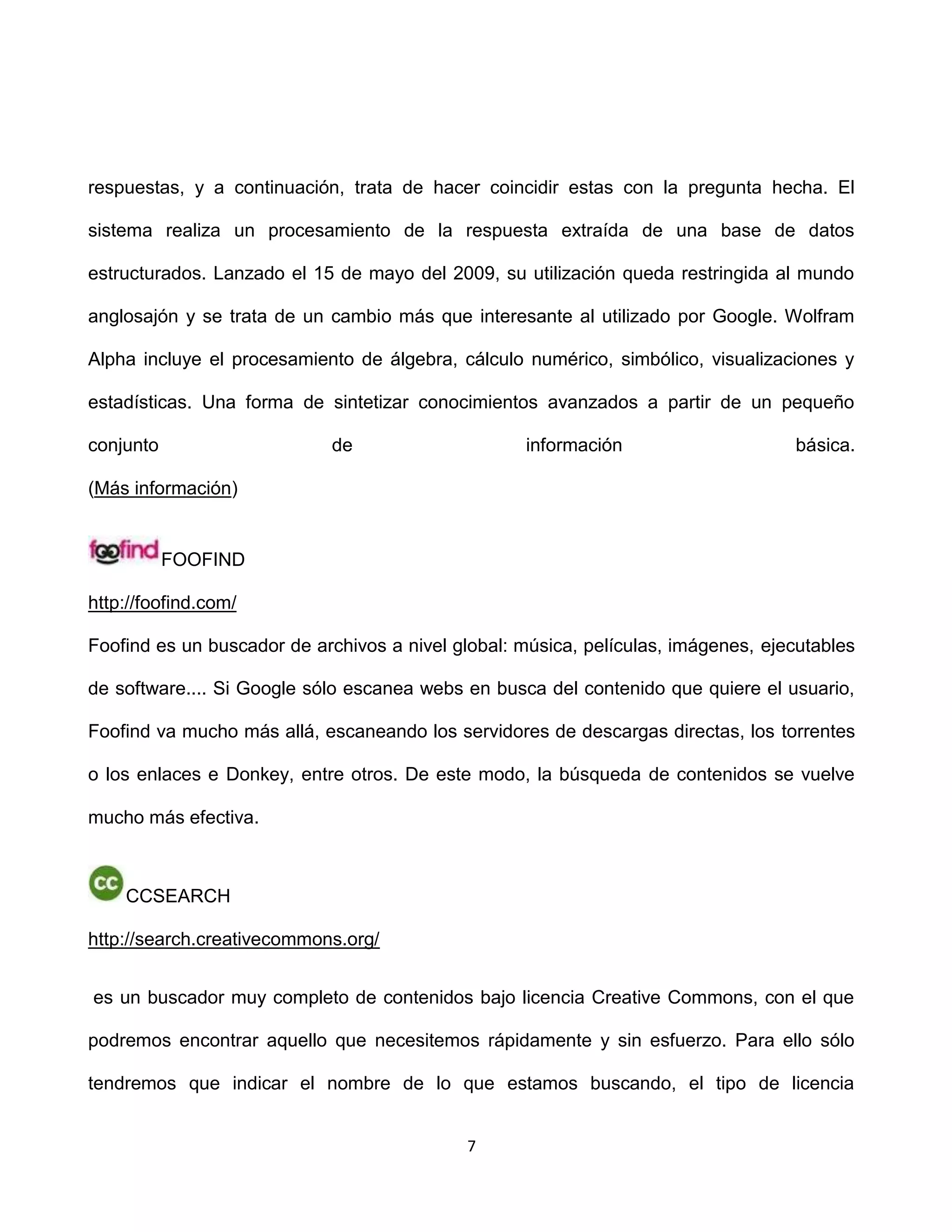 respuestas, y a continuación, trata de hacer coincidir estas con la pregunta hecha. El

sistema realiza un procesamiento de la respuesta extraída de una base de datos

estructurados. Lanzado el 15 de mayo del 2009, su utilización queda restringida al mundo

anglosajón y se trata de un cambio más que interesante al utilizado por Google. Wolfram

Alpha incluye el procesamiento de álgebra, cálculo numérico, simbólico, visualizaciones y

estadísticas. Una forma de sintetizar conocimientos avanzados a partir de un pequeño

conjunto                    de                     información                     básica.

(Más información)


           FOOFIND

http://foofind.com/

Foofind es un buscador de archivos a nivel global: música, películas, imágenes, ejecutables

de software.... Si Google sólo escanea webs en busca del contenido que quiere el usuario,

Foofind va mucho más allá, escaneando los servidores de descargas directas, los torrentes

o los enlaces e Donkey, entre otros. De este modo, la búsqueda de contenidos se vuelve

mucho más efectiva.



    CCSEARCH

http://search.creativecommons.org/


es un buscador muy completo de contenidos bajo licencia Creative Commons, con el que

podremos encontrar aquello que necesitemos rápidamente y sin esfuerzo. Para ello sólo

tendremos que indicar el nombre de lo que estamos buscando, el tipo de licencia


                                            7
 