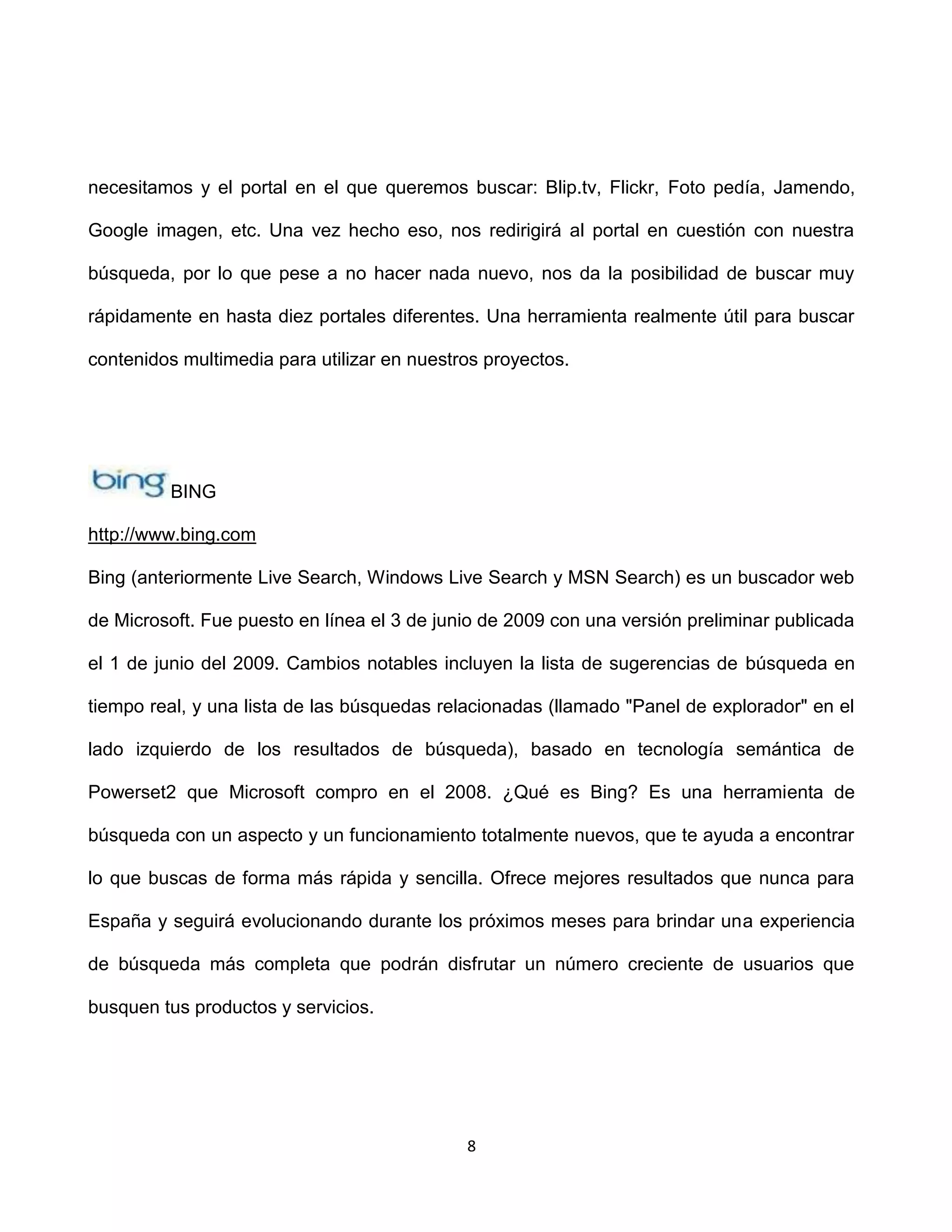 necesitamos y el portal en el que queremos buscar: Blip.tv, Flickr, Foto pedía, Jamendo,

Google imagen, etc. Una vez hecho eso, nos redirigirá al portal en cuestión con nuestra

búsqueda, por lo que pese a no hacer nada nuevo, nos da la posibilidad de buscar muy

rápidamente en hasta diez portales diferentes. Una herramienta realmente útil para buscar

contenidos multimedia para utilizar en nuestros proyectos.




         BING

http://www.bing.com

Bing (anteriormente Live Search, Windows Live Search y MSN Search) es un buscador web

de Microsoft. Fue puesto en línea el 3 de junio de 2009 con una versión preliminar publicada

el 1 de junio del 2009. Cambios notables incluyen la lista de sugerencias de búsqueda en

tiempo real, y una lista de las búsquedas relacionadas (llamado "Panel de explorador" en el

lado izquierdo de los resultados de búsqueda), basado en tecnología semántica de

Powerset2 que Microsoft compro en el 2008. ¿Qué es Bing? Es una herramienta de

búsqueda con un aspecto y un funcionamiento totalmente nuevos, que te ayuda a encontrar

lo que buscas de forma más rápida y sencilla. Ofrece mejores resultados que nunca para

España y seguirá evolucionando durante los próximos meses para brindar una experiencia

de búsqueda más completa que podrán disfrutar un número creciente de usuarios que

busquen tus productos y servicios.




                                             8
 