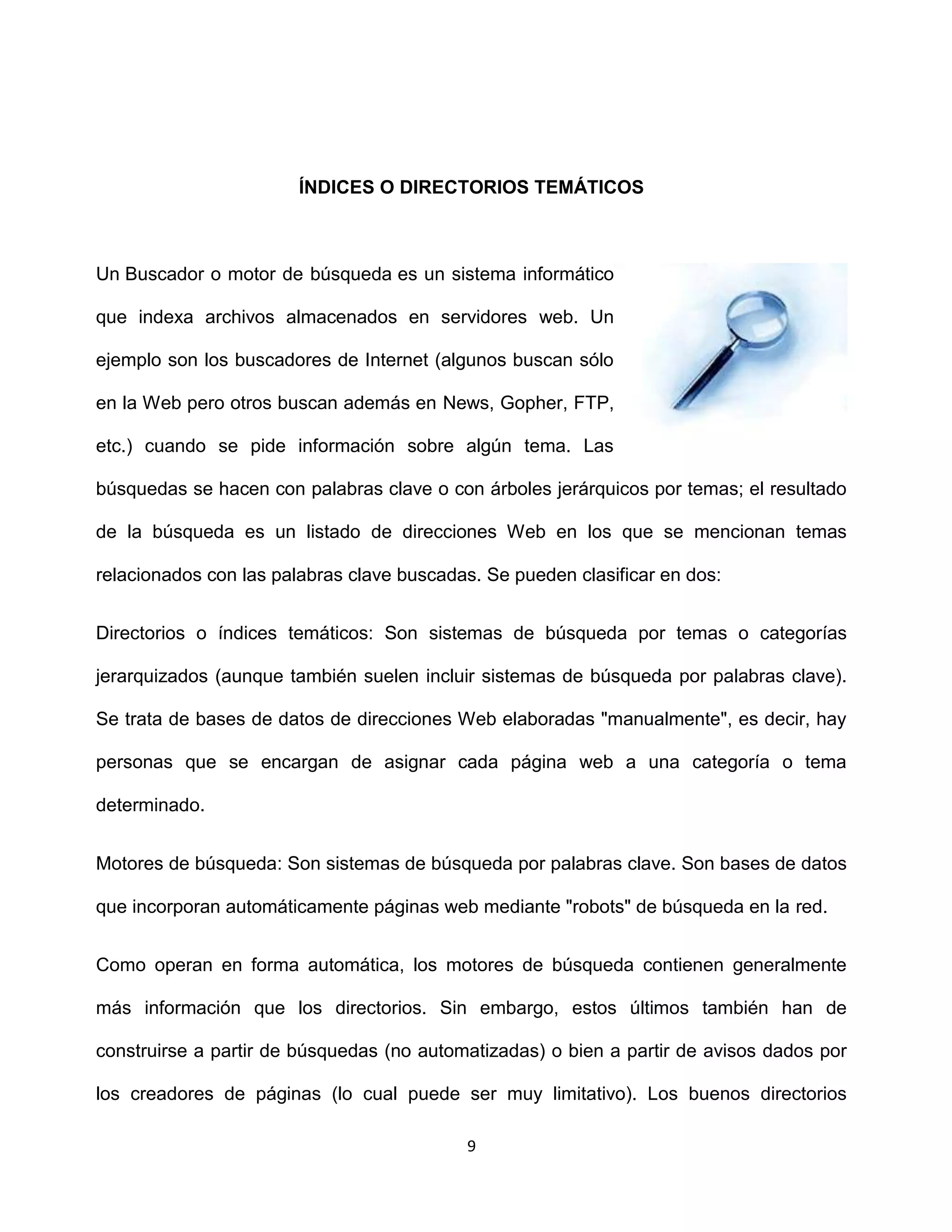 ÍNDICES O DIRECTORIOS TEMÁTICOS



Un Buscador o motor de búsqueda es un sistema informático

que indexa archivos almacenados en servidores web. Un

ejemplo son los buscadores de Internet (algunos buscan sólo

en la Web pero otros buscan además en News, Gopher, FTP,

etc.) cuando se pide información sobre algún tema. Las

búsquedas se hacen con palabras clave o con árboles jerárquicos por temas; el resultado

de la búsqueda es un listado de direcciones Web en los que se mencionan temas

relacionados con las palabras clave buscadas. Se pueden clasificar en dos:


Directorios o índices temáticos: Son sistemas de búsqueda por temas o categorías

jerarquizados (aunque también suelen incluir sistemas de búsqueda por palabras clave).

Se trata de bases de datos de direcciones Web elaboradas "manualmente", es decir, hay

personas que se encargan de asignar cada página web a una categoría o tema

determinado.


Motores de búsqueda: Son sistemas de búsqueda por palabras clave. Son bases de datos

que incorporan automáticamente páginas web mediante "robots" de búsqueda en la red.


Como operan en forma automática, los motores de búsqueda contienen generalmente

más información que los directorios. Sin embargo, estos últimos también han de

construirse a partir de búsquedas (no automatizadas) o bien a partir de avisos dados por

los creadores de páginas (lo cual puede ser muy limitativo). Los buenos directorios

                                           9
 