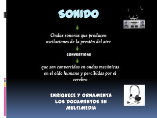 SONIDO
    Ondas sonoras que producen
  oscilaciones de la presión del aire

             Convertidas


que son convertidas en ondas mecánicas
 en el oído humano y percibidas por el
                cerebro


    ENRIQUECE Y ORNAMENTA
      LOS DOCUMENTOS EN
          MULTIMEDIA
 