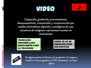 VIDEO
      Captación, grabación, procesamiento,
almacenamiento, transmisión y reconstrucción por
 medios electrónicos digitales o analógicos de una
  secuencia de imágenes representan escenas en
                   movimiento

Tecnología
                                   Ahora se da en
desarrollada
                                   formatos para
inicialmente para
                                   ser emitidos
la televisión
                                   por internet


      En algunos países le llaman a la grabación de imagen y
      sonido en cinta magnética (VHS, Betamax) o en disco
                               óptico
 