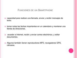Funciones de un Smartphonecapacidad para realizar una llamada, enviar y recibir mensajes de texto.tomar notas las fechas importantes en un calendario y mantener una libreta de direcciones.  acceder a Internet, recibir y enviar correo electrónico, y editar documentos.Algunos también tienen reproductores MP3, navegadores GPS, cámaras.
