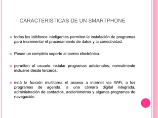 CARACTERISTICAS DE UN SMARTPHONEtodos los teléfonos inteligentes permiten la instalación de programas para incrementar el procesamiento de datos y la conectividad.Posee un completo soporte al correo electrónico.permiten al usuario instalar programas adicionales, normalmente inclusive desde terceros.está la función multitarea el acceso a internet vía WiFi, a los  programas de agenda, a una cámara digital integrada, administración de contactos, acelerómetros y algunos programas de navegación.