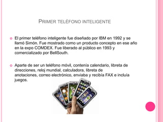 Primer teléfono inteligenteEl primer teléfono inteligente fue diseñado por IBM en 1992 y se llamó Simón. Fue mostrado como un producto concepto en ese año en la expo COMDEX. Fue liberado al público en 1993 y comercializado por BellSouth.Aparte de ser un teléfono móvil, contenía calendario, libreta de direcciones, reloj mundial, calculadora, libreta de anotaciones, correo electrónico, enviaba y recibía FAX e incluía juegos.
