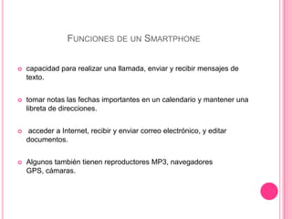 Funciones de un Smartphonecapacidad para realizar una llamada, enviar y recibir mensajes de texto.tomar notas las fechas importantes en un calendario y mantener una libreta de direcciones.  acceder a Internet, recibir y enviar correo electrónico, y editar documentos.Algunos también tienen reproductores MP3, navegadores GPS, cámaras.